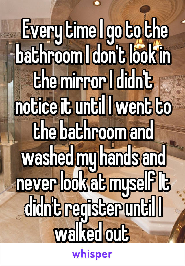  Every time I go to the bathroom I don't look in the mirror I didn't notice it until I went to the bathroom and washed my hands and never look at myself It didn't register until I walked out 