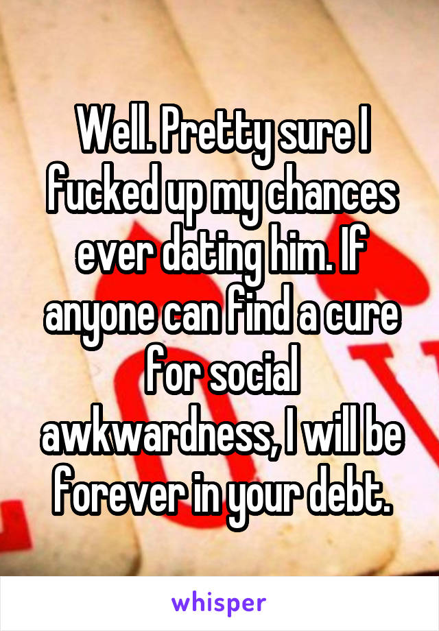 Well. Pretty sure I fucked up my chances ever dating him. If anyone can find a cure for social awkwardness, I will be forever in your debt.