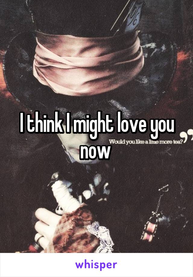 I think I might love you now 
