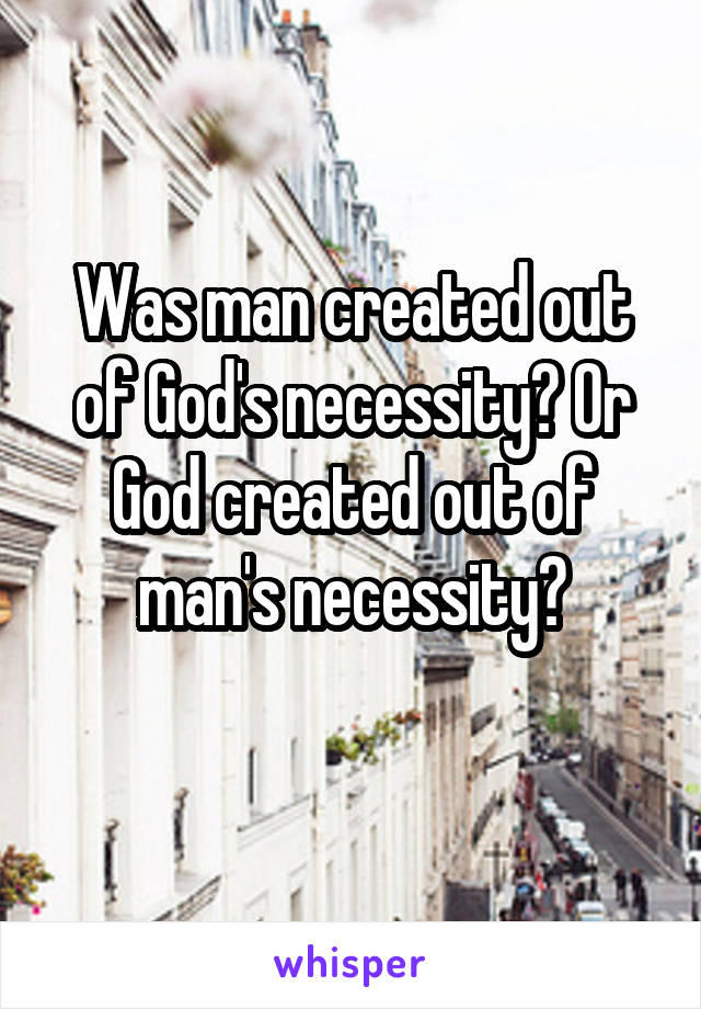 Was man created out of God's necessity? Or God created out of man's necessity?
