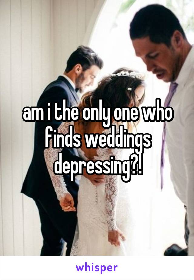 am i the only one who finds weddings depressing?!