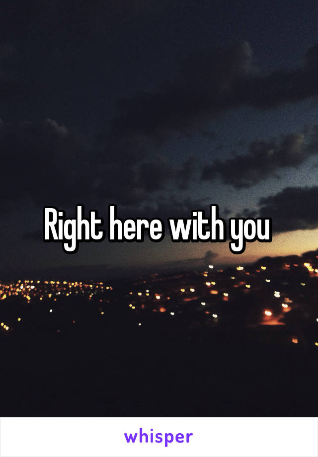 Right here with you 