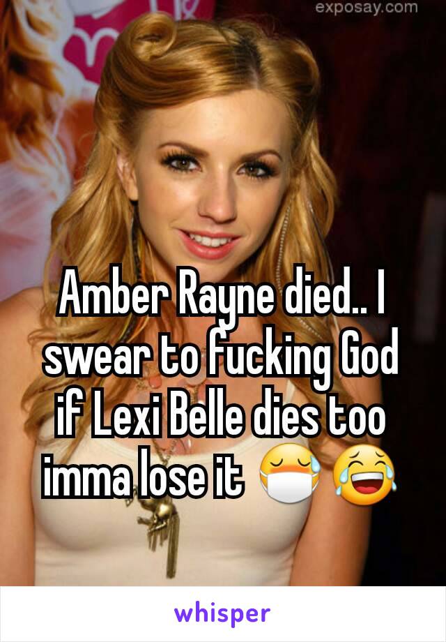 Amber Rayne died.. I swear to fucking God if Lexi Belle dies too imma lose it 😷😂