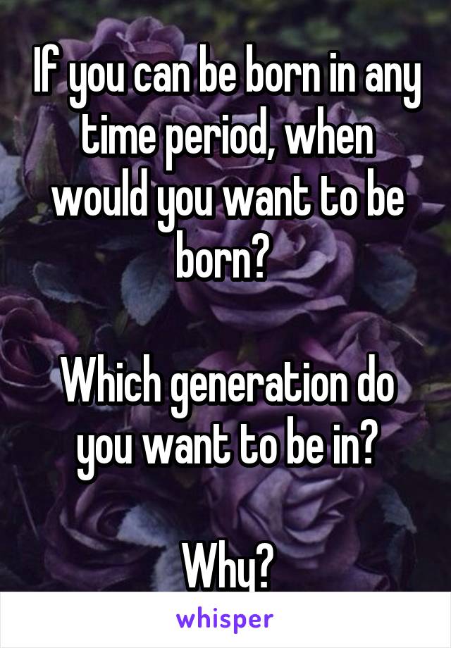 If you can be born in any time period, when would you want to be born? 

Which generation do you want to be in?

Why?