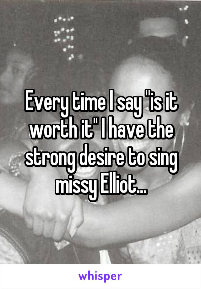 Every time I say "is it worth it" I have the strong desire to sing missy Elliot...