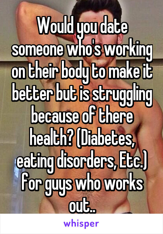 Would you date someone who's working on their body to make it better but is struggling because of there health? (Diabetes, eating disorders, Etc.) for guys who works out..