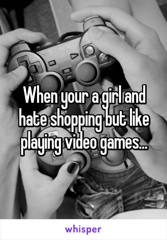 When your a girl and hate shopping but like playing video games...