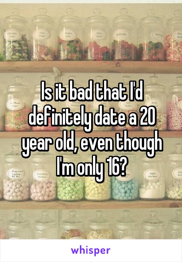 Is it bad that I'd definitely date a 20 year old, even though I'm only 16?