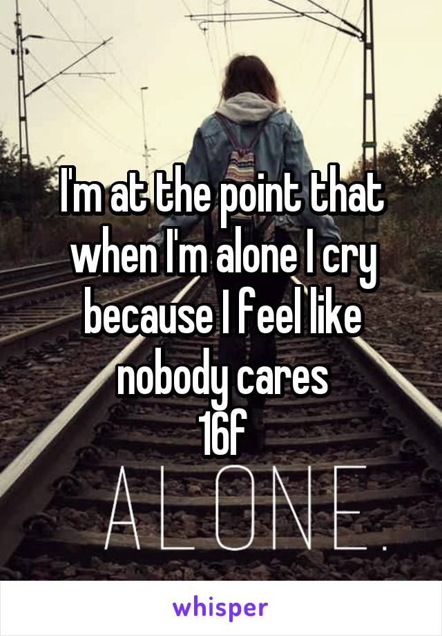 I'm at the point that when I'm alone I cry because I feel like nobody cares
16f