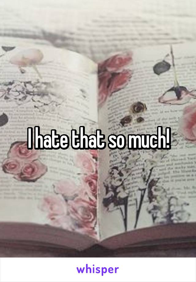 I hate that so much!