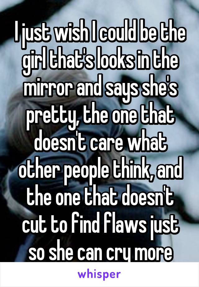 I just wish I could be the girl that's looks in the mirror and says she's pretty, the one that doesn't care what other people think, and the one that doesn't cut to find flaws just so she can cry more