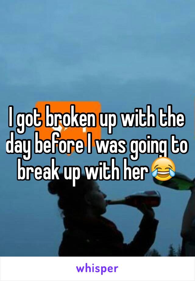 I got broken up with the day before I was going to break up with her😂