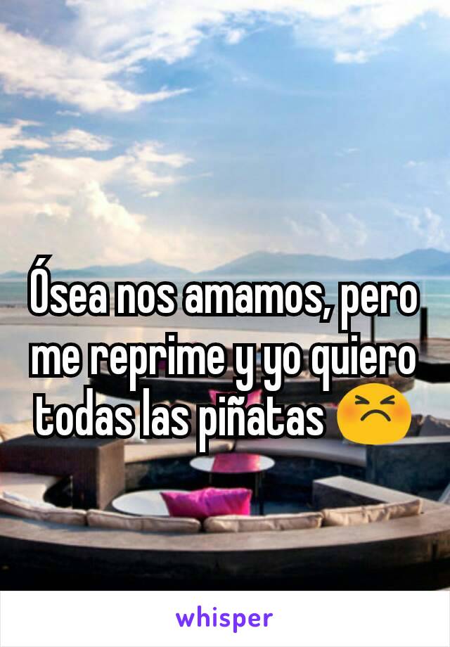 Ósea nos amamos, pero me reprime y yo quiero todas las piñatas 😣