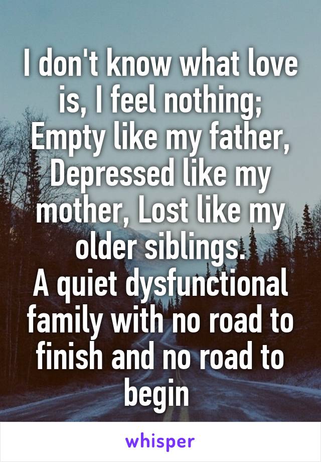 I don't know what love is, I feel nothing;
Empty like my father,
Depressed like my mother, Lost like my older siblings.
A quiet dysfunctional family with no road to finish and no road to begin 