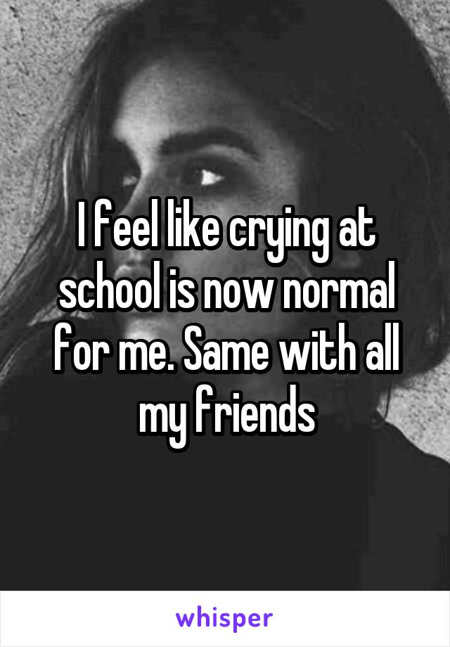 I feel like crying at school is now normal for me. Same with all my friends