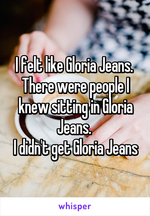 I felt like Gloria Jeans. 
There were people I knew sitting in Gloria Jeans. 
I didn't get Gloria Jeans