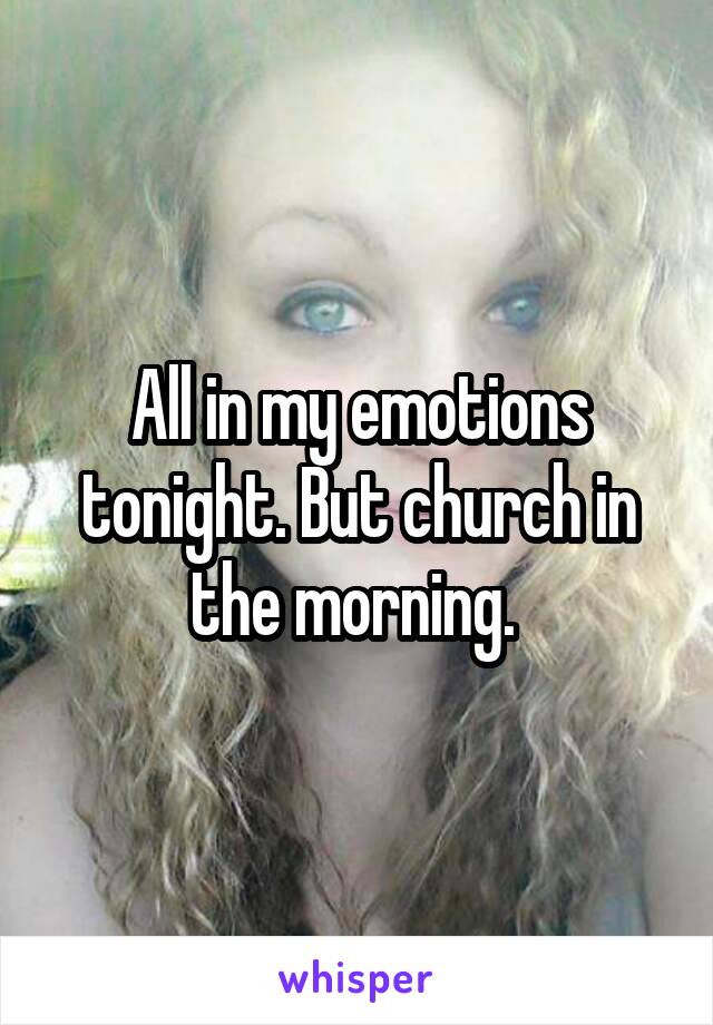 All in my emotions tonight. But church in the morning. 