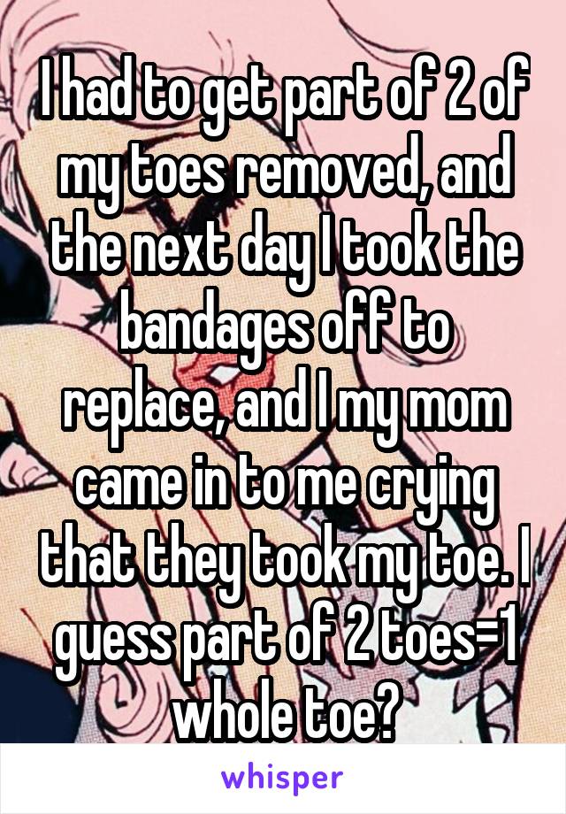 I had to get part of 2 of my toes removed, and the next day I took the bandages off to replace, and I my mom came in to me crying that they took my toe. I guess part of 2 toes=1 whole toe?