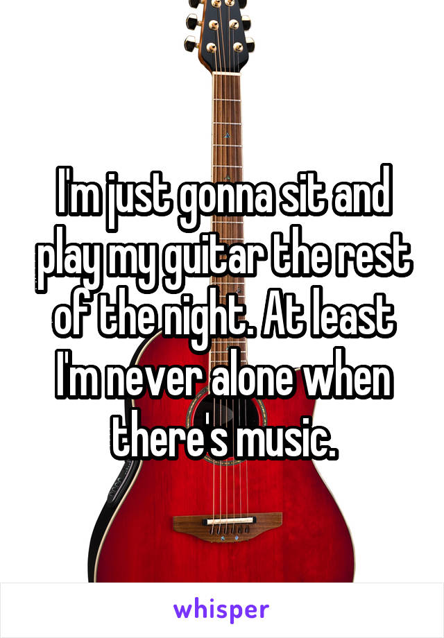 I'm just gonna sit and play my guitar the rest of the night. At least I'm never alone when there's music.