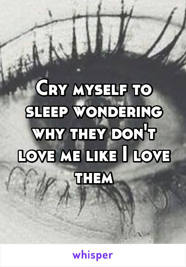 Cry myself to sleep wondering why they don't love me like I love them