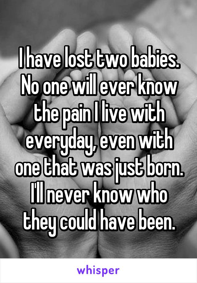 I have lost two babies. No one will ever know the pain I live with everyday, even with one that was just born. I'll never know who they could have been.