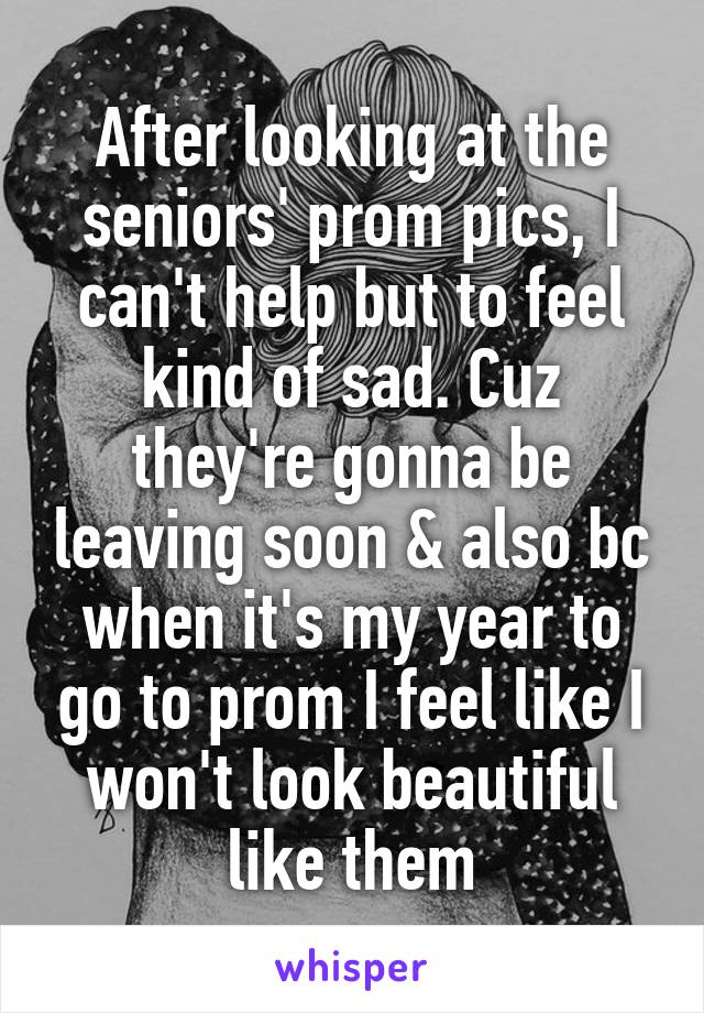 After looking at the seniors' prom pics, I can't help but to feel kind of sad. Cuz they're gonna be leaving soon & also bc when it's my year to go to prom I feel like I won't look beautiful like them