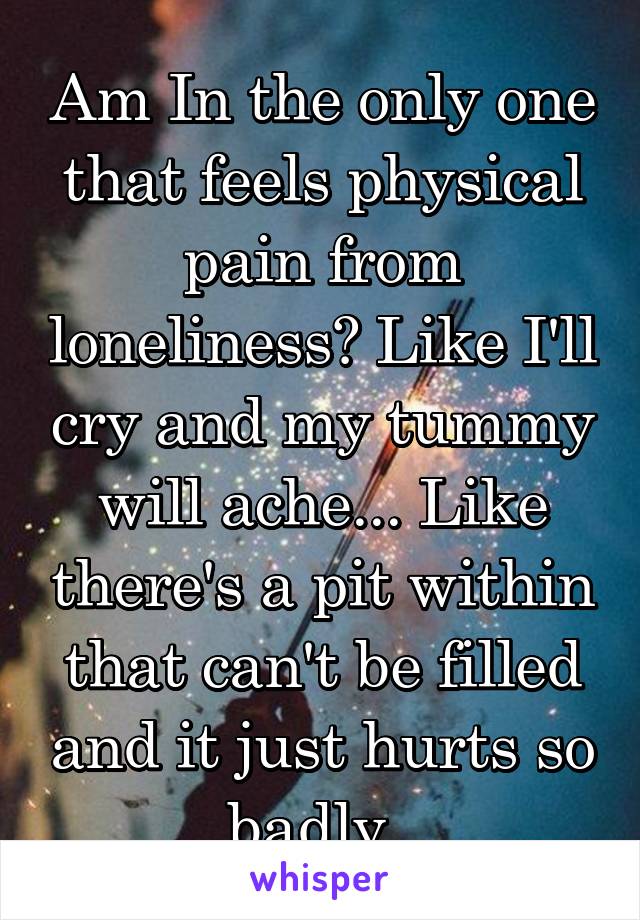 Am In the only one that feels physical pain from loneliness? Like I'll cry and my tummy will ache... Like there's a pit within that can't be filled and it just hurts so badly..