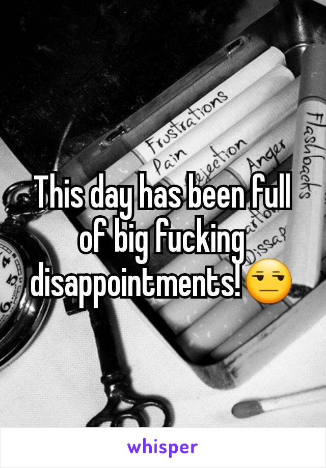 This day has been full of big fucking disappointments!😒