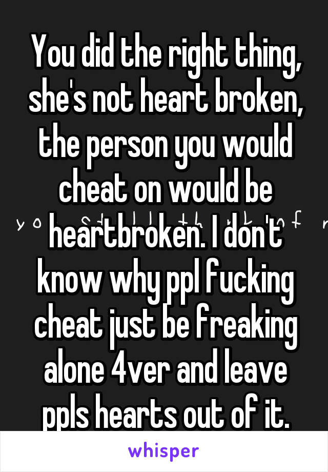 You did the right thing, she's not heart broken, the person you would cheat on would be heartbroken. I don't know why ppl fucking cheat just be freaking alone 4ver and leave ppls hearts out of it.