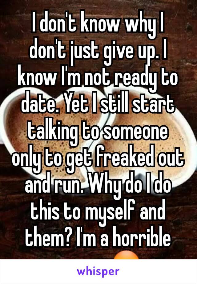 I don't know why I don't just give up. I know I'm not ready to date. Yet I still start talking to someone only to get freaked out and run. Why do I do this to myself and them? I'm a horrible person 😳