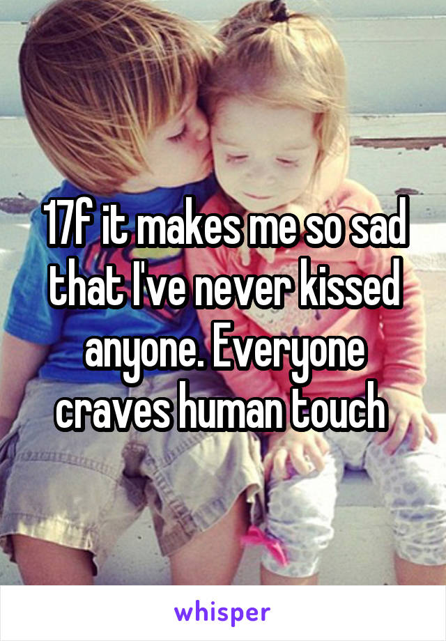 17f it makes me so sad that I've never kissed anyone. Everyone craves human touch 