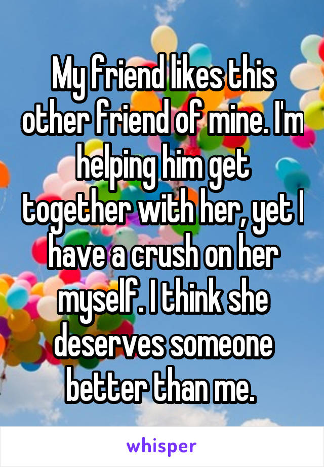 My friend likes this other friend of mine. I'm helping him get together with her, yet I have a crush on her myself. I think she deserves someone better than me. 