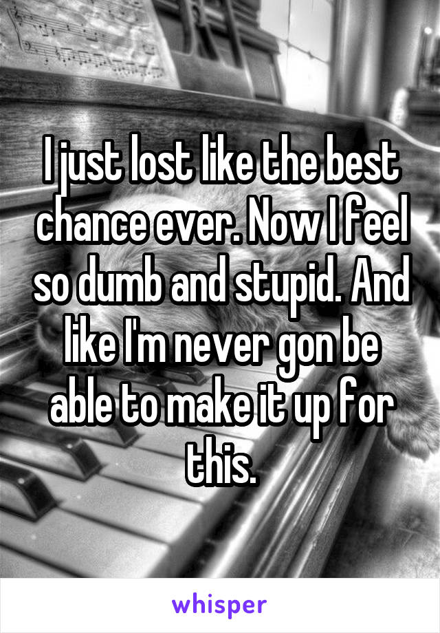 I just lost like the best chance ever. Now I feel so dumb and stupid. And like I'm never gon be able to make it up for this.