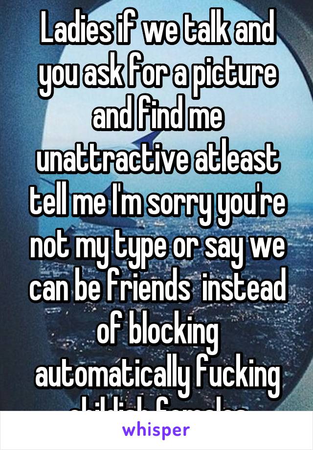 Ladies if we talk and you ask for a picture and find me unattractive atleast tell me I'm sorry you're not my type or say we can be friends  instead of blocking automatically fucking childish females