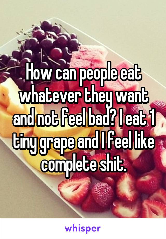 How can people eat whatever they want and not feel bad? I eat 1 tiny grape and I feel like complete shit.