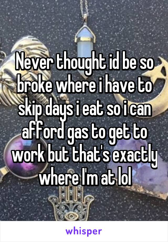 Never thought id be so broke where i have to skip days i eat so i can afford gas to get to work but that's exactly where I'm at lol