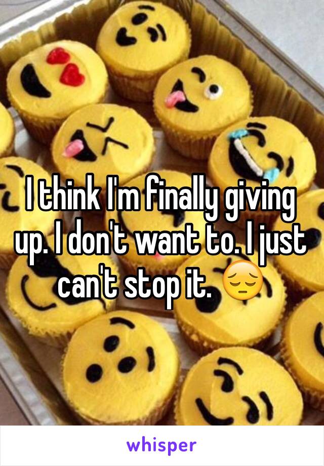 I think I'm finally giving up. I don't want to. I just can't stop it. 😔