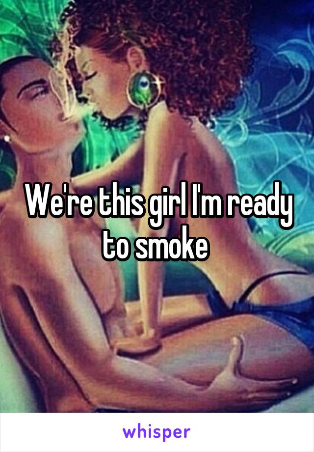 We're this girl I'm ready to smoke 