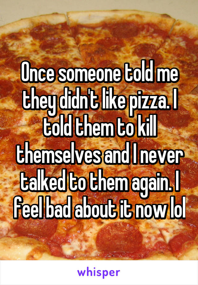 Once someone told me they didn't like pizza. I told them to kill themselves and I never talked to them again. I feel bad about it now lol