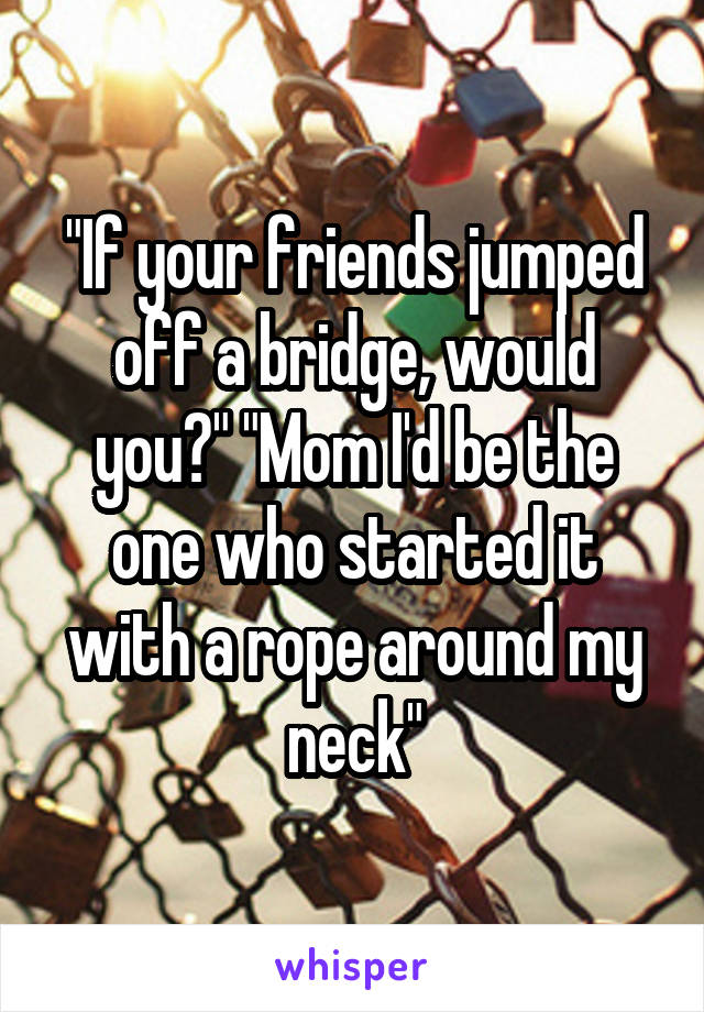 "If your friends jumped off a bridge, would you?" "Mom I'd be the one who started it with a rope around my neck"