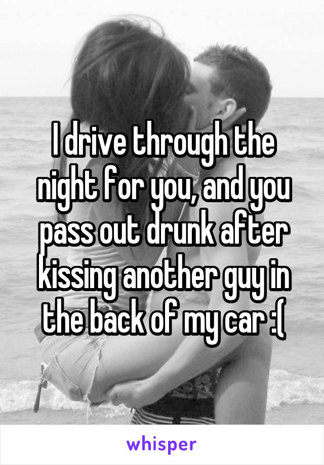 I drive through the night for you, and you pass out drunk after kissing another guy in the back of my car :(