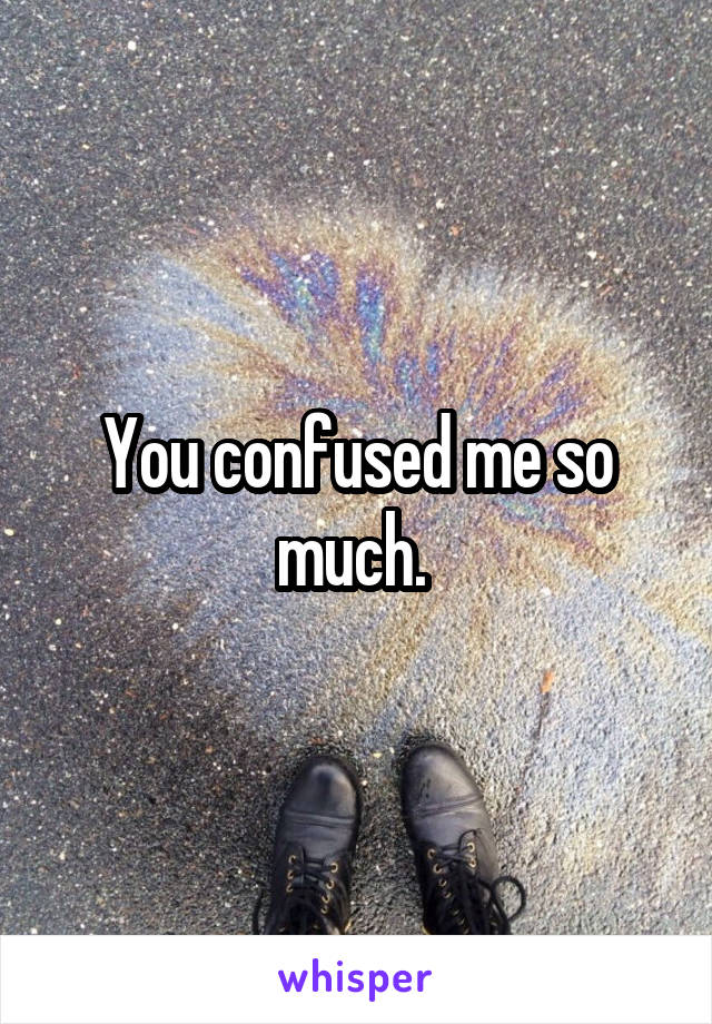 You confused me so much. 