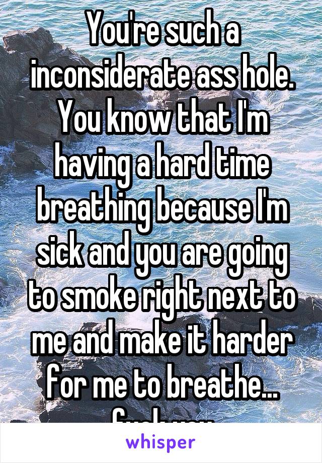 You're such a inconsiderate ass hole. You know that I'm having a hard time breathing because I'm sick and you are going to smoke right next to me and make it harder for me to breathe... fuck you