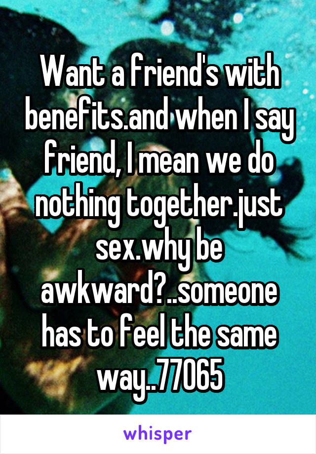 Want a friend's with benefits.and when I say friend, I mean we do nothing together.just sex.why be awkward?..someone has to feel the same way..77065