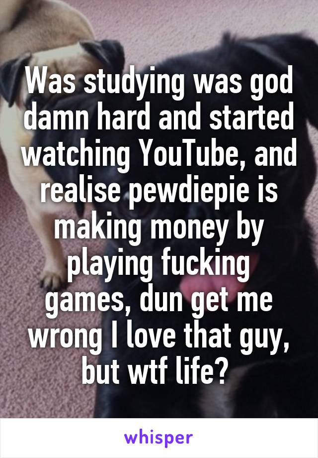 Was studying was god damn hard and started watching YouTube, and realise pewdiepie is making money by playing fucking games, dun get me wrong I love that guy, but wtf life? 