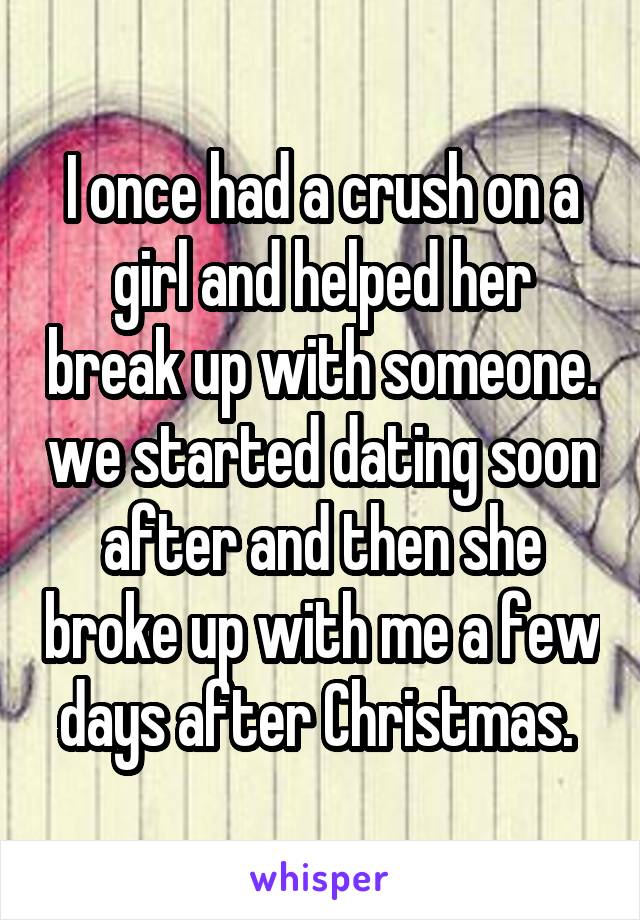 I once had a crush on a girl and helped her break up with someone. we started dating soon after and then she broke up with me a few days after Christmas. 