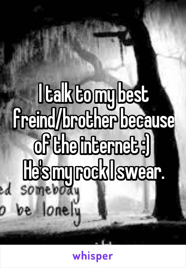 I talk to my best freind/brother because of the internet :) 
He's my rock I swear.