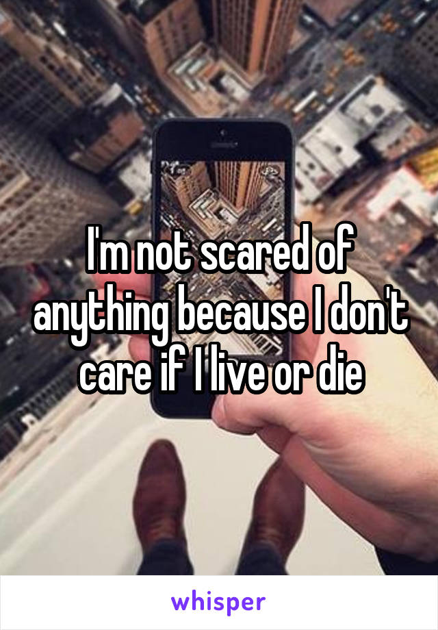 I'm not scared of anything because I don't care if I live or die