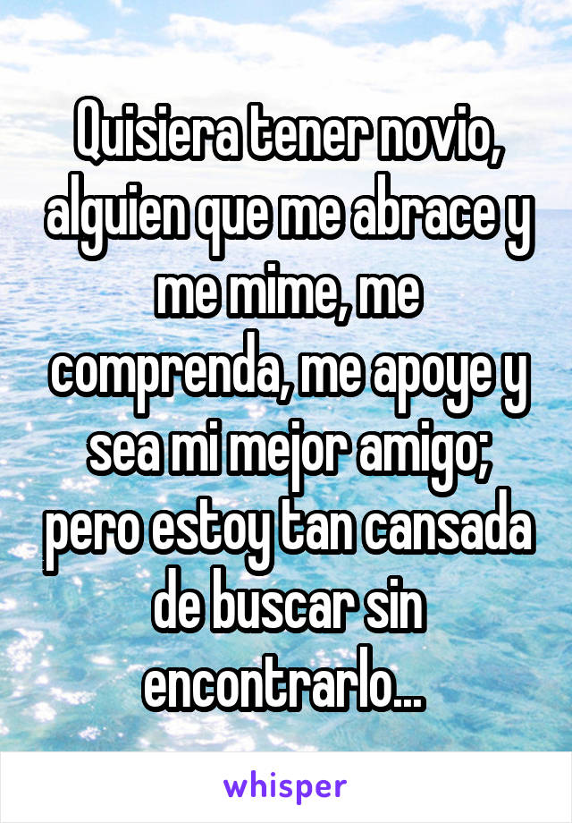 Quisiera tener novio, alguien que me abrace y me mime, me comprenda, me apoye y sea mi mejor amigo; pero estoy tan cansada de buscar sin encontrarlo... 