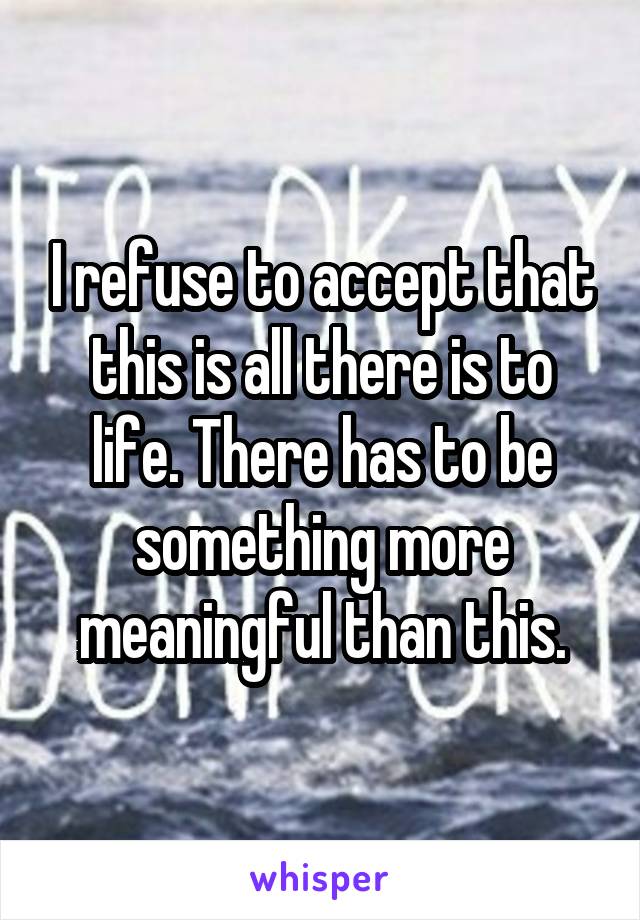 I refuse to accept that this is all there is to life. There has to be something more meaningful than this.